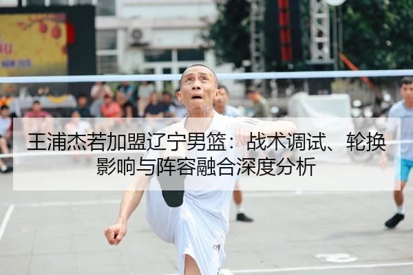 王浦杰若加盟辽宁男篮：战术调试、轮换影响与阵容融合深度分析